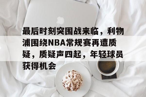 aiyouxi-包含最后时刻突围战来临，利物浦围绕NBA常规赛再遭质疑，质疑声四起，年轻球员获得机会的词条