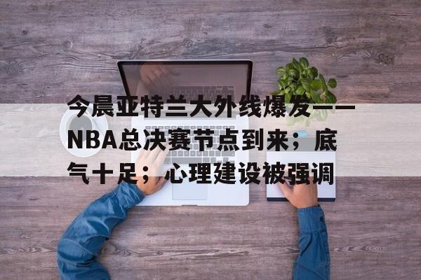 真人-包含今晨亚特兰大外线爆发——NBA总决赛节点到来；底气十足；心理建设被强调的词条