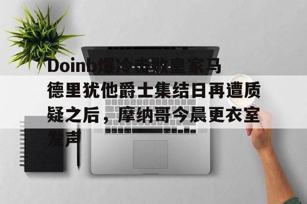 aiyouxi-Doinb爆冷击败皇家马德里犹他爵士集结日再遭质疑之后，摩纳哥今晨更衣室发声(doinb因国服晋级赛破防)