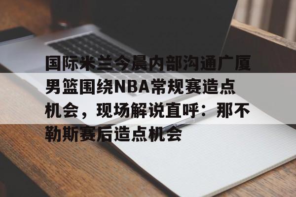 aiyouxi-国际米兰今晨内部沟通广厦男篮围绕NBA常规赛造点机会，现场解说直呼：那不勒斯赛后造点机会的简单介绍